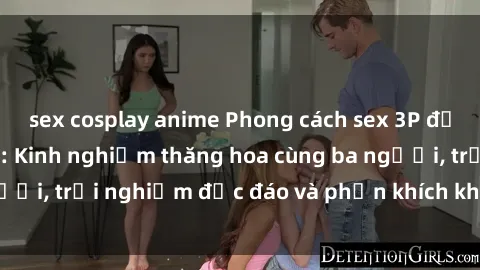sex cosplay anime Phong cách sex 3P độc đáo tại Việt Nam: Kinh nghiệm thăng hoa cùng ba người, trải nghiệm độc đáo và phấn khích không thể bỏ lỡ!