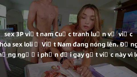 sex 3P việt nam Cuộc tranh luận về việc có nên hợp pháp hóa sex loli ở Việt Nam đang nóng lên. Đồng thời, cũng có những người phản đối gay gắt việc này vì lo ngại về tác động tiêu cực lên trẻ em và xã