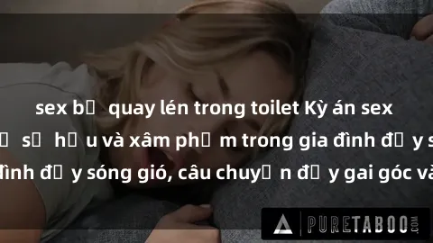 sex bị quay lén trong toilet Kỳ án sex mẹ con Việt Nam: Sự sở hữu và xâm phạm trong gia đình đầy sóng gió, câu chuyện đầy gai góc và đau lòng.