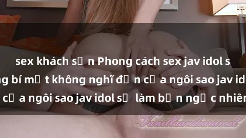 sex khách sạn Phong cách sex jav idol siêu hấp dẫn: Những bí mật không nghĩ đến của ngôi sao jav idol sẽ làm bạn ngạc nhiên!