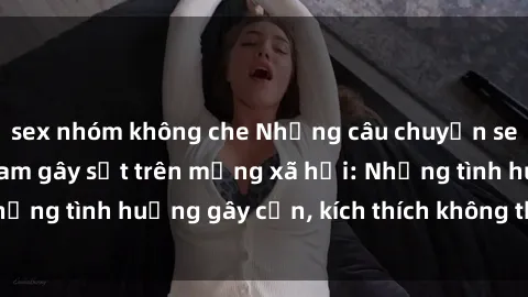 sex nhóm không che Những câu chuyện sex sinh viên Việt Nam gây sốt trên mạng xã hội: Những tình huống gây cấn, kích thích không thể bỏ qua