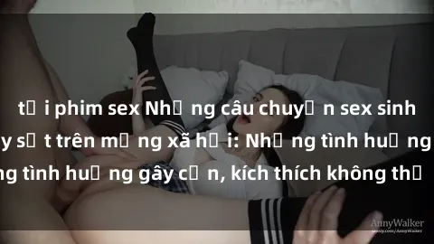 tải phim sex Những câu chuyện sex sinh viên Việt Nam gây sốt trên mạng xã hội: Những tình huống gây cấn, kích thích không thể bỏ qua