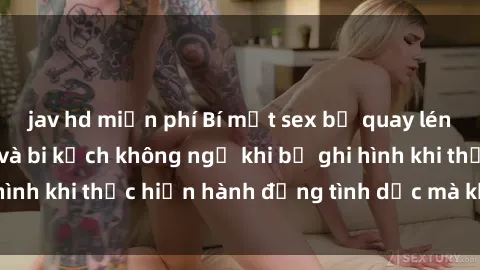 jav hd miễn phí Bí mật sex bị quay lén: Những hậu quả và bi kịch không ngờ khi bị ghi hình khi thực hiện hành động tình dục mà không biết.
