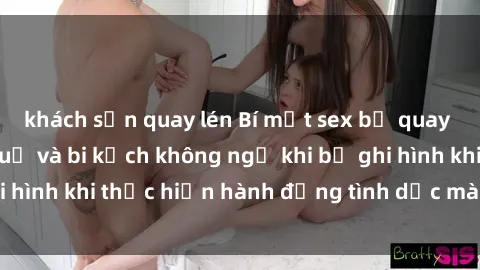 khách sạn quay lén Bí mật sex bị quay lén: Những hậu quả và bi kịch không ngờ khi bị ghi hình khi thực hiện hành động tình dục mà không biết.