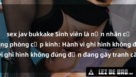 sex jav bukkake Sinh viên là nạn nhân của video quay lén trong phòng cấp kính: Hành vi ghi hình không đúng đắn đang gây tranh cãi lớn