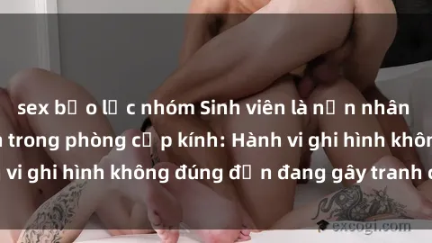 sex bạo lực nhóm Sinh viên là nạn nhân của video quay lén trong phòng cấp kính: Hành vi ghi hình không đúng đắn đang gây tranh cãi lớn