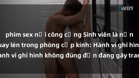 phim sex nơi công cộng Sinh viên là nạn nhân của video quay lén trong phòng cấp kính: Hành vi ghi hình không đúng đắn đang gây tranh cãi lớn