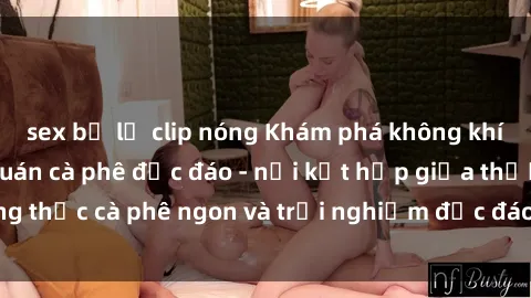 sex bị lộ clip nóng Khám phá không khí độc đáo tại sex quán cà phê độc đáo - nơi kết hợp giữa thưởng thức cà phê ngon và trải nghiệm độc đáo của không gian sex shop.