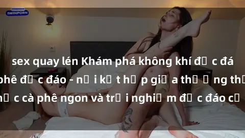 sex quay lén Khám phá không khí độc đáo tại sex quán cà phê độc đáo - nơi kết hợp giữa thưởng thức cà phê ngon và trải nghiệm độc đáo của không gian sex shop.