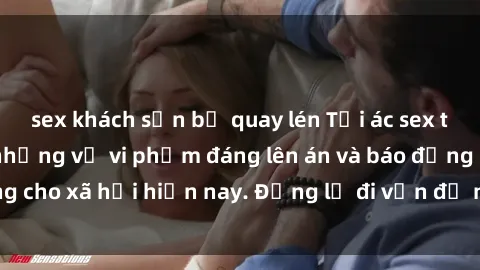 sex khách sạn bị quay lén Tội ác sex tra tấn Việt Nam: những vụ vi phạm đáng lên án và báo động cho xã hội hiện nay. Đừng lờ đi vấn đề nghiêm trọng này!