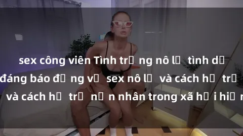 sex công viên Tình trạng nô lệ tình dục: Những thực tế đáng báo động về sex nô lệ và cách hỗ trợ nạn nhân trong xã hội hiện nay