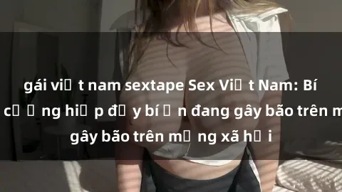 gái việt nam sextape Sex Việt Nam: Bí mật về vụ cưỡng hiếp đầy bí ẩn đang gây bão trên mạng xã hội