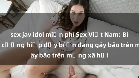 sex jav idol miễn phí Sex Việt Nam: Bí mật về vụ cưỡng hiếp đầy bí ẩn đang gây bão trên mạng xã hội