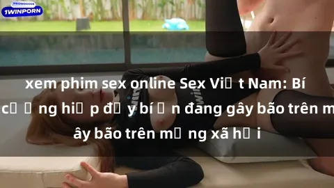 xem phim sex online Sex Việt Nam: Bí mật về vụ cưỡng hiếp đầy bí ẩn đang gây bão trên mạng xã hội