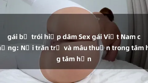 gái bị trói hiếp dâm Sex gái Việt Nam có chồng: Nỗi trăn trở và mâu thuẫn trong tâm hồn