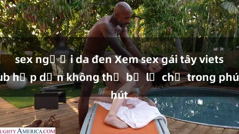 sex người da đen Xem sex gái tây vietsub hấp dẫn không thể bỏ lỡ chỉ trong phút