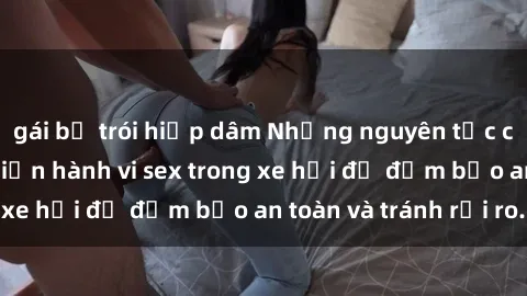 gái bị trói hiếp dâm Những nguyên tắc cần nhớ khi thực hiện hành vi sex trong xe hơi để đảm bảo an toàn và tránh rủi ro.