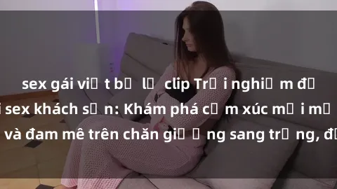 sex gái việt bị lộ clip Trải nghiệm đỉnh cao tình yêu tại sex khách sạn: Khám phá cảm xúc mới mẻ và đam mê trên chăn giường sang trọng, độc đáo, không giới hạn.
