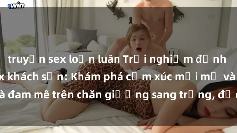 truyện sex loạn luân Trải nghiệm đỉnh cao tình yêu tại sex khách sạn: Khám phá cảm xúc mới mẻ và đam mê trên chăn giường sang trọng, độc đáo, không giới hạn.
