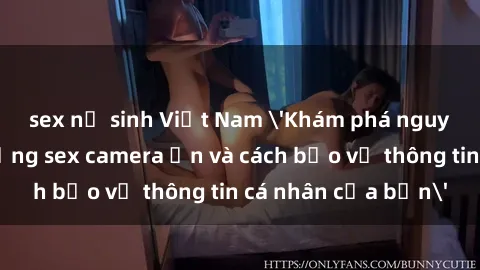 sex nữ sinh Việt Nam 'Khám phá nguy cơ của việc sử dụng sex camera ẩn và cách bảo vệ thông tin cá nhân của bạn'