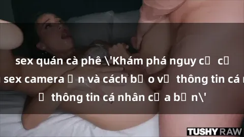 sex quán cà phê 'Khám phá nguy cơ của việc sử dụng sex camera ẩn và cách bảo vệ thông tin cá nhân của bạn'