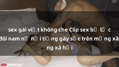 sex gái việt không che Clip sex bị lộ của đôi nam nữ nổi tiếng gây sốc trên mạng xã hội