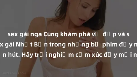 sex gái nga Cùng khám phá vẻ đẹp và sức gợi cảm của sex gái Nhật Bản trong những bộ phim đầy nghệ thuật và cuốn hút. Hãy trải nghiệm cảm xúc đầy mới mẻ và sống động từ những cảnh quay tinh tế và quyến