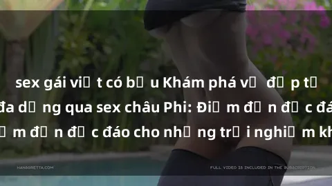 sex gái việt có bầu Khám phá vẻ đẹp tự nhiên và văn hóa đa dạng qua sex châu Phi: Điểm đến độc đáo cho những trải nghiệm khó quên