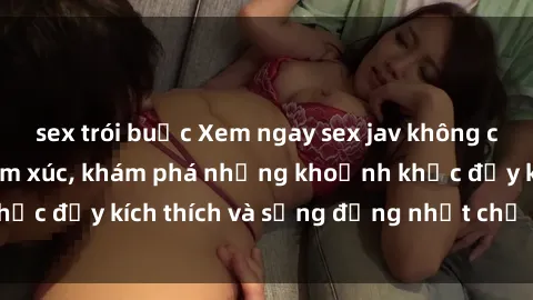 sex trói buộc Xem ngay sex jav không che để thỏa mãn cảm xúc, khám phá những khoảnh khắc đầy kích thích và sống động nhất chỉ trong click!