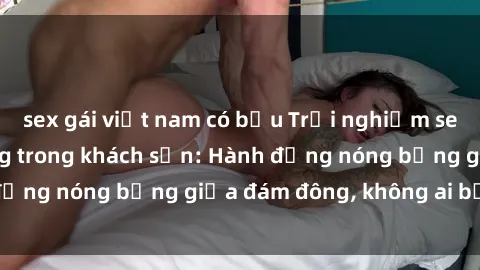 sex gái việt nam có bầu Trải nghiệm sex sinh viên sôi động trong khách sạn: Hành động nóng bỏng giữa đám đông, không ai bị bỏ lỡ