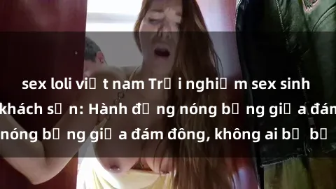 sex loli việt nam Trải nghiệm sex sinh viên sôi động trong khách sạn: Hành động nóng bỏng giữa đám đông, không ai bị bỏ lỡ