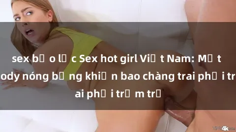 sex bạo lực Sex hot girl Việt Nam: Mặt xinh, body nóng bỏng khiến bao chàng trai phải trầm trồ