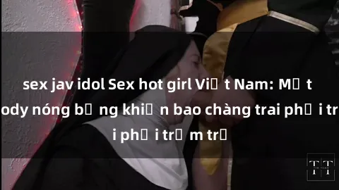 sex jav idol Sex hot girl Việt Nam: Mặt xinh, body nóng bỏng khiến bao chàng trai phải trầm trồ