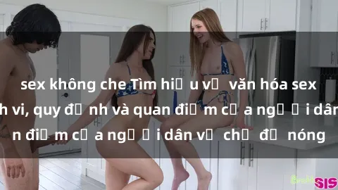 sex không che Tìm hiểu về văn hóa sex ở Việt Nam: Hành vi, quy định và quan điểm của người dân về chủ đề nóng