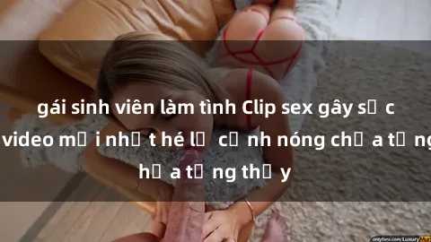 gái sinh viên làm tình Clip sex gây sốc: Loạt video mới nhất hé lộ cảnh nóng chưa từng thấy