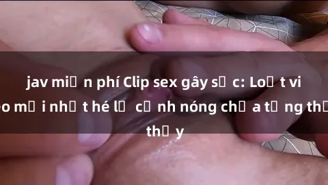 jav miễn phí Clip sex gây sốc: Loạt video mới nhất hé lộ cảnh nóng chưa từng thấy