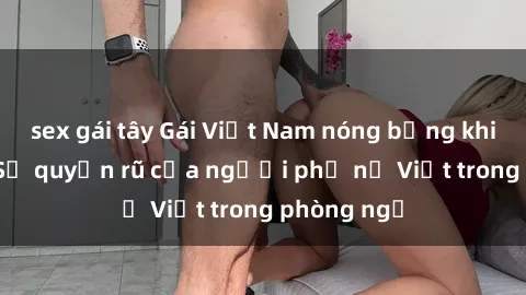 sex gái tây Gái Việt Nam nóng bỏng khi làm tình: Sự quyến rũ của người phụ nữ Việt trong phòng ngủ