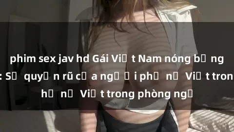 phim sex jav hd Gái Việt Nam nóng bỏng khi làm tình: Sự quyến rũ của người phụ nữ Việt trong phòng ngủ
