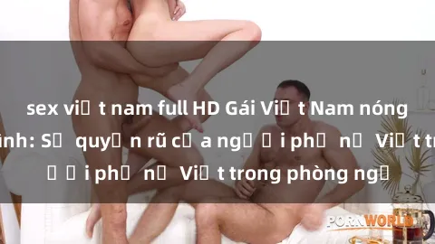 sex việt nam full HD Gái Việt Nam nóng bỏng khi làm tình: Sự quyến rũ của người phụ nữ Việt trong phòng ngủ