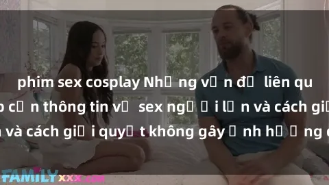 phim sex cosplay Những vấn đề liên quan đến việc tiếp cận thông tin về sex người lớn và cách giải quyết không gây ảnh hưởng đến trẻ em