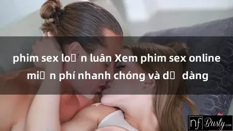phim sex loạn luân Xem phim sex online miễn phí nhanh chóng và dễ dàng