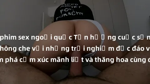 phim sex ngoại quốc Tận hưởng cuộc sống tình dục online không che với những trải nghiệm độc đáo và mới lạ. Khám phá cảm xúc mãnh liệt và thăng hoa cùng đối tác tại các trang web chuyên nghiệp.