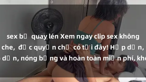 sex bị quay lén Xem ngay clip sex không che cực hot, không che,  độc quyền chỉ có tại đây! Hấp dẫn, nóng bỏng và hoàn toàn miễn phí, không thể bỏ qua!