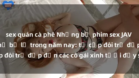 sex quán cà phê Những bộ phim sex JAV hot nhất không thể bỏ lỡ trong năm nay: từ cặp đôi trẻ đẹp đến các cô gái xinh tươi đầy sức hút.