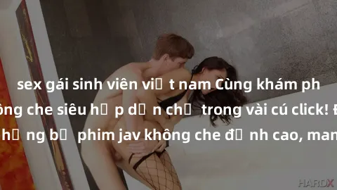 sex gái sinh viên việt nam Cùng khám phá thế giới jav không che siêu hấp dẫn chỉ trong vài cú click! Đắm chìm trong những bộ phim jav không che đỉnh cao, mang lại trải nghiệm thú vị và đầy kích thích.