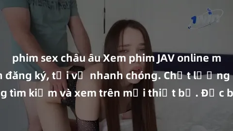 phim sex châu âu Xem phim JAV online miễn phí không cần đăng ký, tải về nhanh chóng. Chất lượng HD, dễ dàng tìm kiếm và xem trên mọi thiết bị. Đặc biệt, không quảng cáo làm phiền.