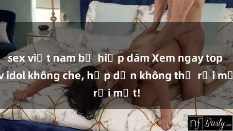 sex việt nam bị hiếp dâm Xem ngay top jav idol không che, hấp dẫn không thể rời mắt!