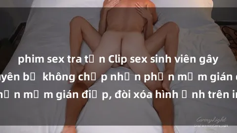 phim sex tra tấn Clip sex sinh viên gây sốt mạng xã hội: Tuyên bố không chấp nhận phần mềm gián điệp, đòi xóa hình ảnh trên internet