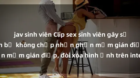 jav sinh viên Clip sex sinh viên gây sốt mạng xã hội: Tuyên bố không chấp nhận phần mềm gián điệp, đòi xóa hình ảnh trên internet
