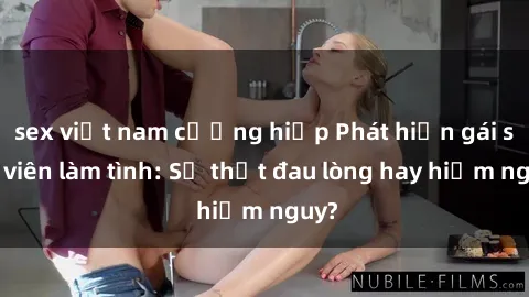 sex việt nam cưỡng hiếp Phát hiện gái sinh viên làm tình: Sự thật đau lòng hay hiểm nguy?